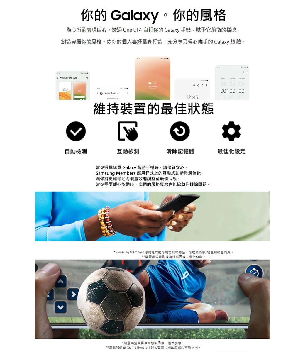 你的 Galaxy你的風格隨心所欲表現我透過One  自訂你的 Galaxy手機賦予它前衛的樣貌創造專屬你的風格。依你的個人喜好量身打造,充分享受得心應手的Galaxy 體驗。Wallpaper and style自動檢測  5900:00:0012:4501 01 01維持裝置的最佳狀態互動檢測清除記憶體最佳化設定當你選擇購買 Galaxy 智慧手機時,請儘管安心。Samsung Members 應用程式上的互動式診斷最佳化,讓你能更輕鬆地將裝置效能調整至最佳狀態。當你需要額外協助時,我們的服務專線也能協助你排除問題。*Samsung Members 應用程式的可用功能和特色,可能因國家/地區和裝置而異,**装置與為,僅供參考。*裝置與影為像,僅供參考,**遊戲加速器(Game Booster)的相容性可能因遊戲而有所不同。