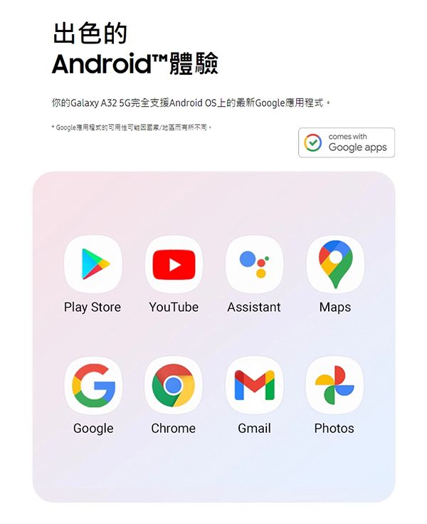 出色的Android™體驗你的Galaxy A32 5G完全支援Android OS上的最新Google應用* Google應用程式的可用性/地區而有所。Play Store YouTube AssistantGMcomes withGoogle appsMapsGoogleChromeGmailPhotos