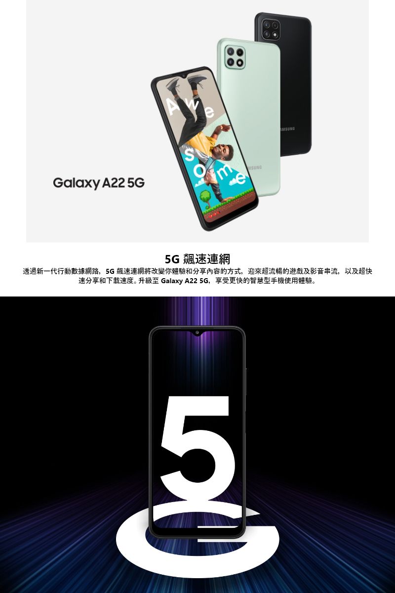 Galaxy A22 5Ge5G 速連網透過新一代行動數據網路,5G 飆速連網將改變你體驗和分享內容的方式,迎來超流暢的遊戲及影音串流,以及超快速分享和下载速度升級至 Galaxy A22 5G,享受更快的智慧型手機使用體驗。