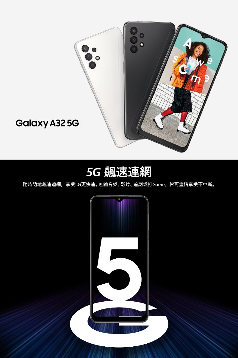 Galaxy A32 5GA5G飆速連網隨時隨地飆速連網,享受5G更快速。無論音樂、影片、追劇或打Game,皆可盡情享受不中斷。5