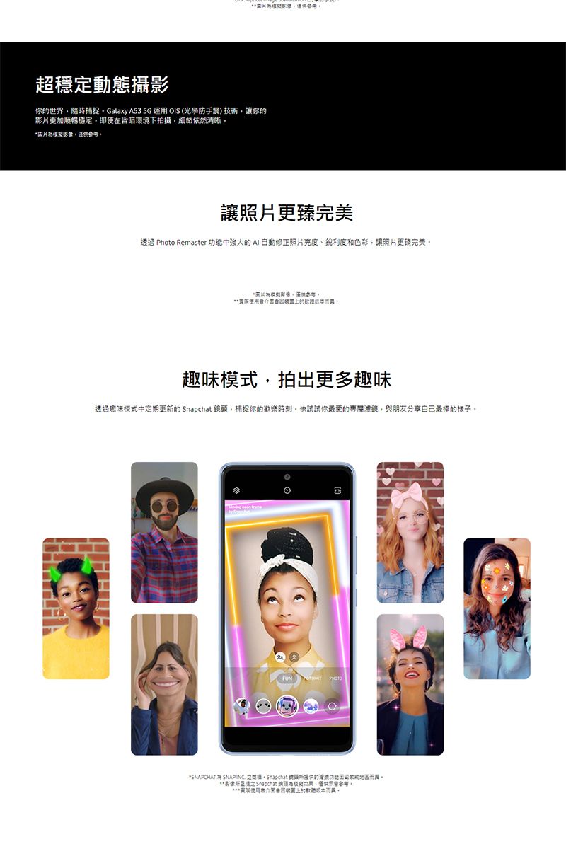 超穩定動態攝影你世界隨時捕捉Galaxy 53 5G運用 OIS (光學防手震技術你影片更加順暢穩定即使在昏暗環境下拍攝細節依然清晰圖片讓照片更臻完美透過 Photo Remaster 中強大  自動修正照片亮度、銳利度和色彩讓照片更臻完美*圖片僅供參考的,趣味模式,拍出更多趣味透過趣味模式中定期更新的  頭,捕捉你的歡樂時刻快試試你最愛的,與朋友分享自己最棒的樣子 *SNAPCHAT A SNAP INC ,Snapchat 的功能地區。**影像 Snapchat 模擬效果,僅供參考。***的而異。