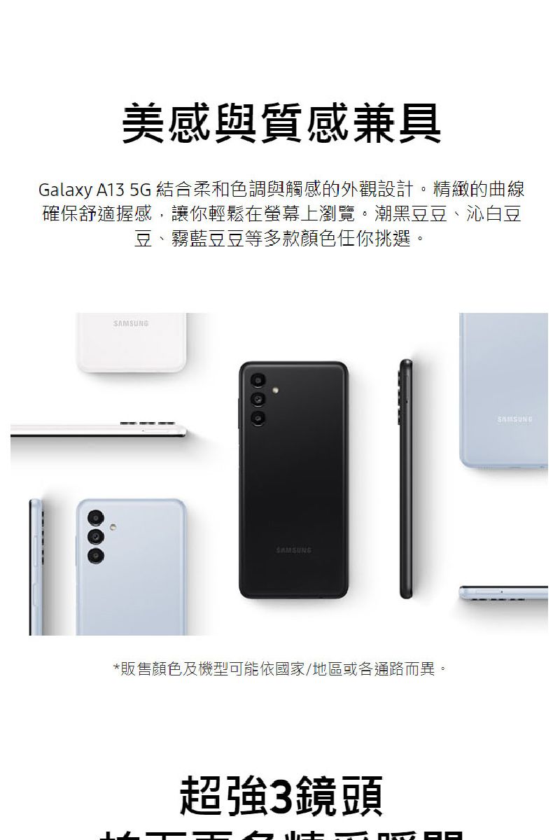 美感與質感兼具Galaxy A13 5G 結合柔和色調與觸感的外觀設計精緻的曲線確保舒適握感,讓你輕鬆在螢幕上瀏覽。潮黑豆豆、沁白豆豆、霧豆豆等多款顏色任你挑選。SAMSUNGSAMSUNG*販售顏色及機型可能依國家/地區或各通路而異。超強3鏡頭SAMSUNG