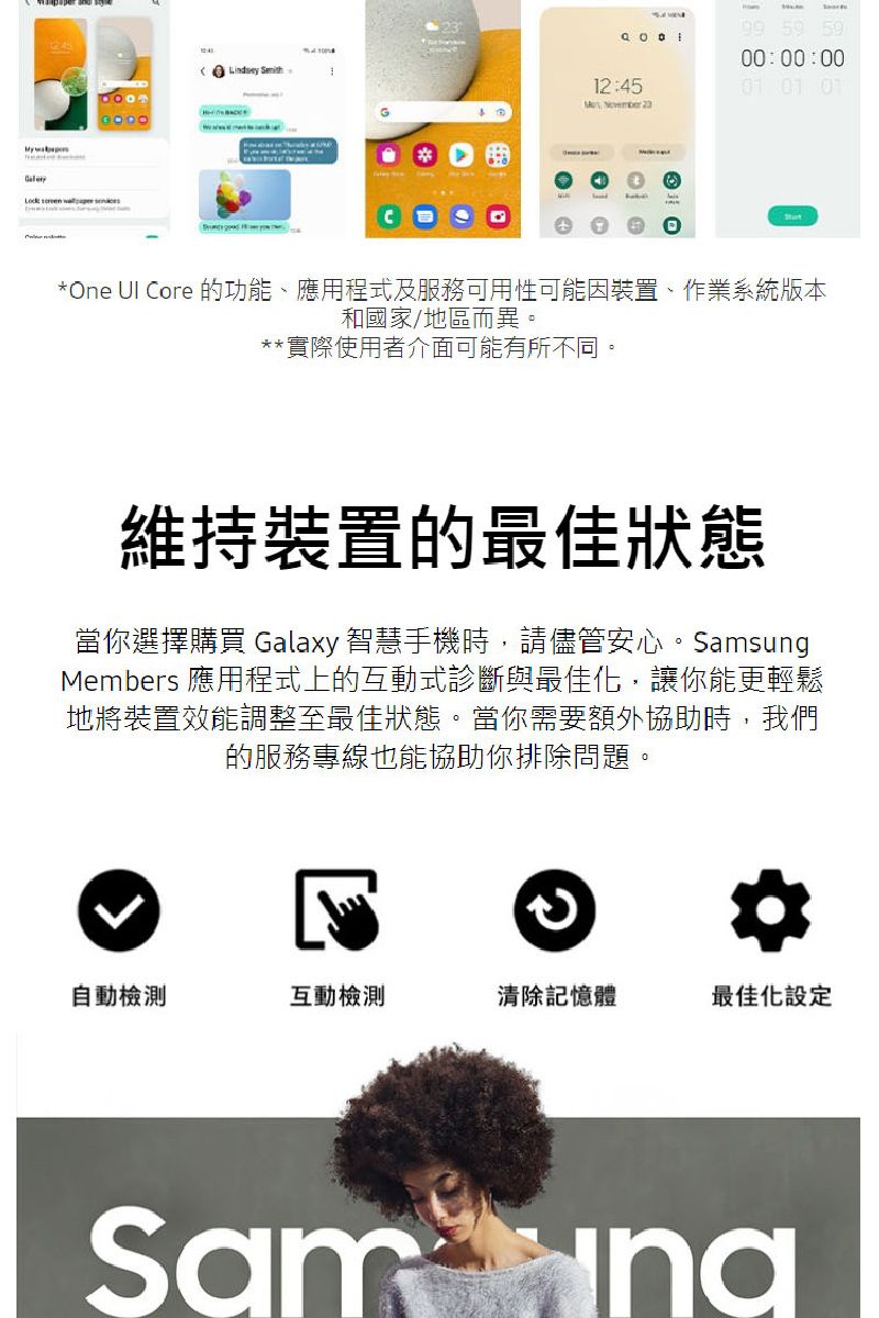 Lock     59 5900:00:0012:45 01 01 *One UI Core 的功能、應用程式及服務可用性可能因裝置、作業系統版本和國家/地區而異**實際使用者介面可能有所不同。維持裝置的最佳狀態當你選擇購買 Galaxy 智慧手機時,請儘管安心。SamsungMembers 應用程式上的互動式診斷與最佳化,讓你能更輕鬆地將裝置效能調整至最佳狀態。當你需要額外協助時,我們的服務專線也能協助你排除問題。。自動檢測互動檢測清除記憶體最佳化設定Sam