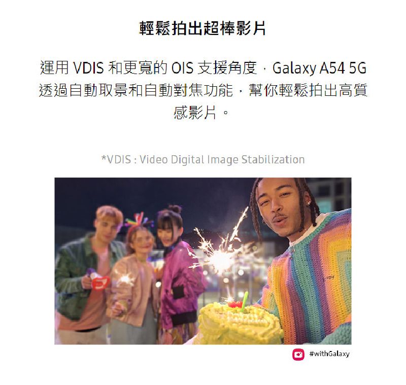 輕鬆拍出超棒影片運用 VDIS 和更寬的 OIS 支援角度Galaxy A54 5G透過自動取景和自動對焦功能,幫你輕鬆拍出高質感影片。VDIS Video Digital Image Stabilization#withGalaxy