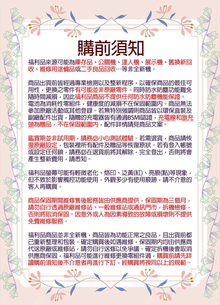 購前須知福利品來源可能為庫存品、公關機、達人機、展示機、舊換新回收、維修用途備品或二手良品回收…等非全新機。商品出貨前皆經過專業檢測以及整新程序以確保商品的最佳可用性更換之零件有可能並非原廠零件。同時防水防塵功能難免隨時間減損因此福利品商品不提供任何防水防塵機能保證。電池為消耗性零組件健康度的減損不在保固範圍內。商品無法參加原廠活動或其他登錄。若無特別強調則商品皆以環保盒裝及副廠配件出貨隨贈的充電器皆有通過BSMI認證,充電線和旅充頭為贈品,不在保固範圍內,配件詳情請見商品文案。鑑賞期並非試用期,請務必小心測試體驗。若需退貨,商品請恢復原廠設定,包裝裡所有配件及贈品等恢復原狀。若有登入帳號或設定任何鎖,請務必在退貨前將其解除,完全登出,否則將會產生整新費用,請悉知。福利品螢幕可能有輕微老化、烙印、泛黃(紅)、亮痕(點)等現象,但不致於影響觸控功能使用,外觀多少有使用痕跡,請不介意的客人再購買。商品保固期間維修售後服務皆由供應商提供,保固期為三個月,請勿自行透過原廠維修站、一般維修站或通訊門市,拆機檢修,否則將取消保固。因意外或人為因素導致的故障或損壞則不提供免費維修服務。福利品商品並非全新機,商品皆為功能正常之良品,且出貨前都已重新整理和包裝。確定購買後如遇維修,保固均由供應商代送原廠或維修站,請勿自行送修以免爭議。確定拆機後會取消供應商保固,福利品可能進行維修更換零組件過,購買前請先詳讀購前須知後不介意者再進行下訂,經購買將視同以上的規範。