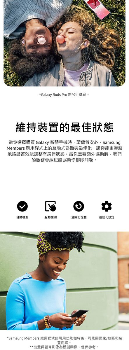 *Galaxy Buds Pro 需另行購買維持裝置的最佳狀態當你選擇購買 Galaxy 智慧手機時,請儘管安心SamsungMembers 應用程式上的式診斷與最佳化,讓你能更輕鬆地將裝置效能調整至最佳狀態當你需要額外協助時,我們的服務專線也能協助你排除問題。。自動互動清除記憶體最佳化設定*Samsung Members 應用程式的可用功能和特色,可能因國家/地區和裝置而異。**裝置與螢幕影像為模擬圖像,僅供參考。