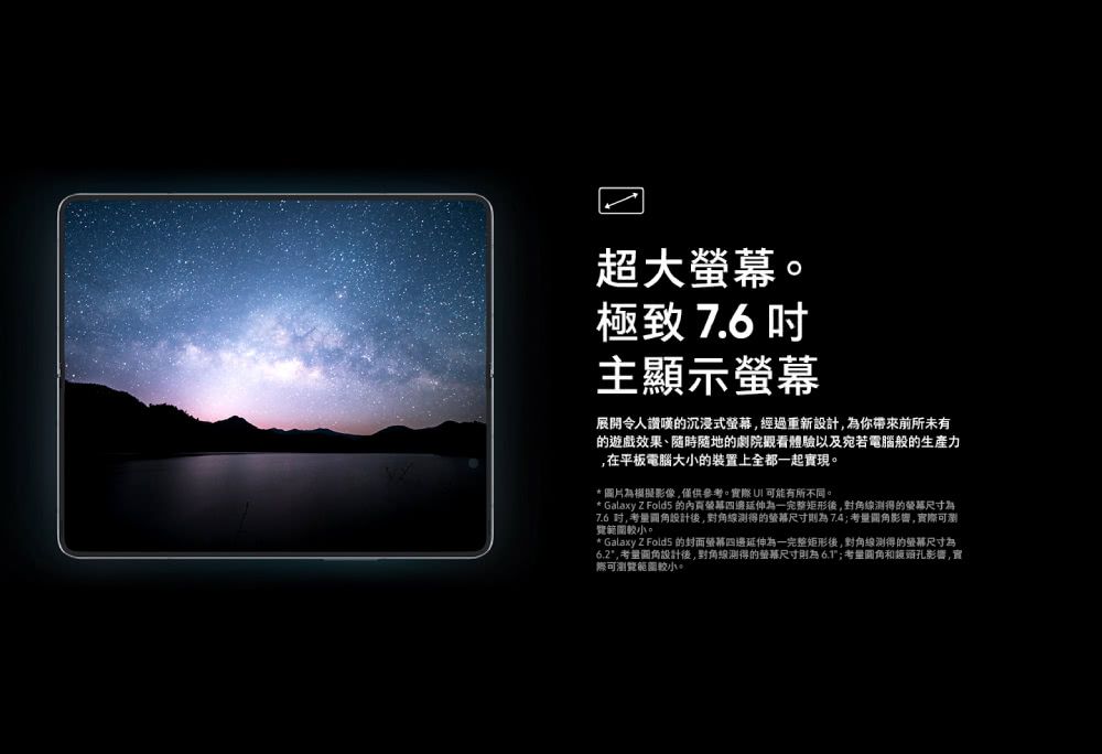 超大。極致 7.6 主顯示展開令人讚嘆的沉浸式經過重新設計為你帶來前所未有的遊戲效果、隨時隨地的劇院觀看體驗以及宛若電腦般的生產力在平板電腦大小的裝置上全都一起實現。*圖片為模擬影像僅供參考。實際 可能有所不同。* Galaxy Z  的內頁螢幕四邊延伸為一完整矩形後,對角線得的螢幕尺寸為7.6 ,考量設計後,對角線得的螢幕尺寸則為7.4;考量影響,實際可瀏範圍較小。* Galaxy Z Fold5 的封面螢幕四邊延伸為一完整矩形後,對角線得的螢幕尺寸為6.2,考量圆角設計後,對角線測得的螢幕尺寸則為6.1;考量圆角和鏡頭影響,實際可瀏覽範圍較小。