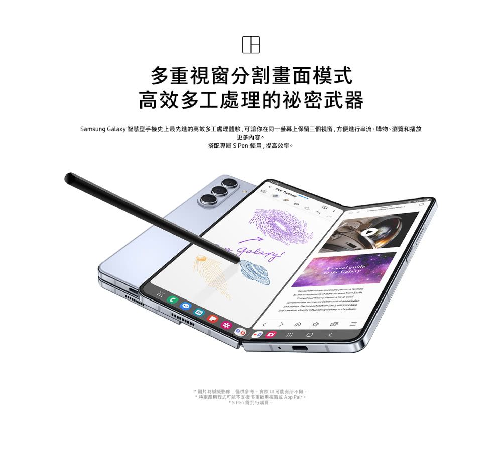 多重視窗分割畫面模式高效多工處理的祕密武器amsung  智慧型手機史上最先進的高效多工處理體驗可讓你在同一螢幕上保留三個視窗,方便進行串流、購物、瀏覽和播放更多內容。搭配專屬 S en 使用,提高效率。 GalaxyP     圖片為模擬影像,僅供參考,實際 可能有所不同 程式可能不支援多重視窗或App * S Pen 需另行購買。