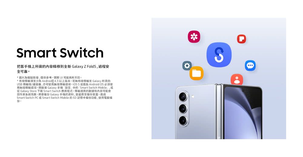 Smart Switch把舊手機上所需的內容轉移到全新 GalaxyZ Fold5過程安全可靠*圖片為模擬影像僅供參考,實際  可能有所不同。* 有線少為 Android 4.3以上版本。若無有線至 Galaxy 所需的USB 傳輸線/連接器,亦可使用無線傳輸 Android OS 必須使用無線傳輸。開啟新 Galaxy 手機中的Smart Switch Mobile,或從 Galaxy Store 下載 Smart Switch 應用程式。傳輸適用的和內容可能會作業系統而異。將會備 Galaxy 手機的資料,並還原至儲存裝置。透過Smart Switch PC 或 Smart Switch Mobile 的 SD 記憶卡備份功能,使用電腦備份。S