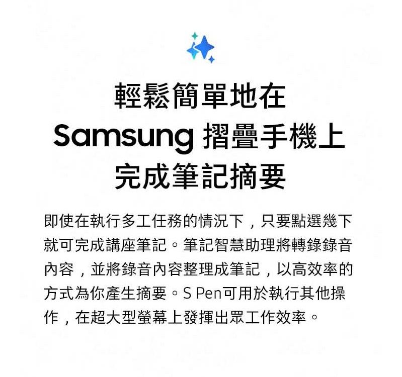 輕鬆簡單地在Samsung 摺疊手機上完成筆記摘要即使在執行多工任務的情況下,只要點選幾下就可完成講座筆記。筆記智慧助理將轉錄錄音內容,並將錄音內容整理成筆記,以高效率的方式為你產生摘要。S Pen可用於執行其他操作,在超大型螢幕上發揮出眾工作效率。