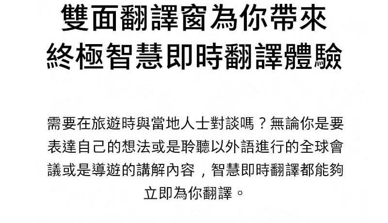 雙面翻譯窗為你帶來終極智慧即時翻譯體驗需要在旅遊時與當地人士對談嗎?無論你是要表達自己的想法或是聆聽以外語進行的全球會議或是導遊的講解內容,智慧即時翻譯都能夠立即為你翻譯。