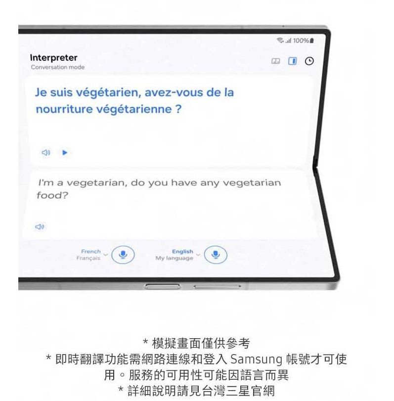 InterpreterConversation modeJe suis végétarien, avez-vous de lanourriture végétarienne ?Im a vegetarian, do you have any vegetarianfood?FrenchEnglishMy language 100%*模擬畫面僅供參考* 即時翻譯功能需網路連線和登入 Samsung 帳號才可使用。服務的可用性可能因語言而異*詳細說明請見台灣三星官網