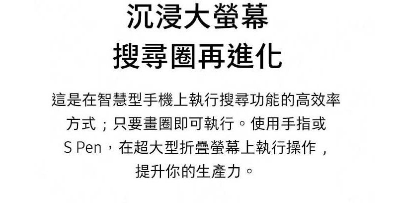 沉浸大螢幕搜尋圈再進化這是在智慧型手機上執行搜尋功能的高效率方式;只要畫圈即可執行。使用手指或S Pen,在超大型折疊螢幕上執行操作,提升你的生產力。