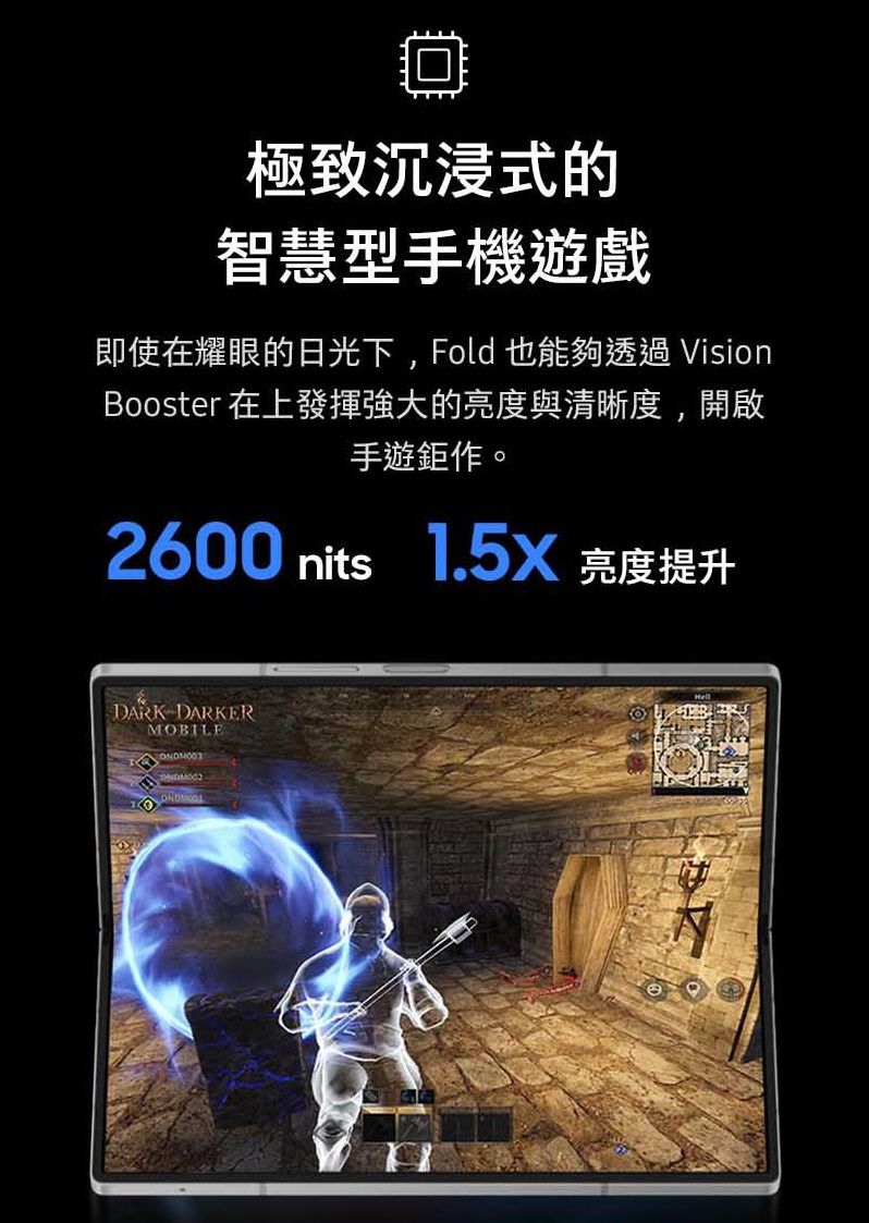 ☐極致沉浸式的智慧型手機遊戲即使在耀眼的日光下, Fold也能夠透過 VisionBooster 在上發揮強大的亮度與清晰度,開啟手遊鉅作。2600 nits 1.5X 亮度提升DARK DARKERMOBILE