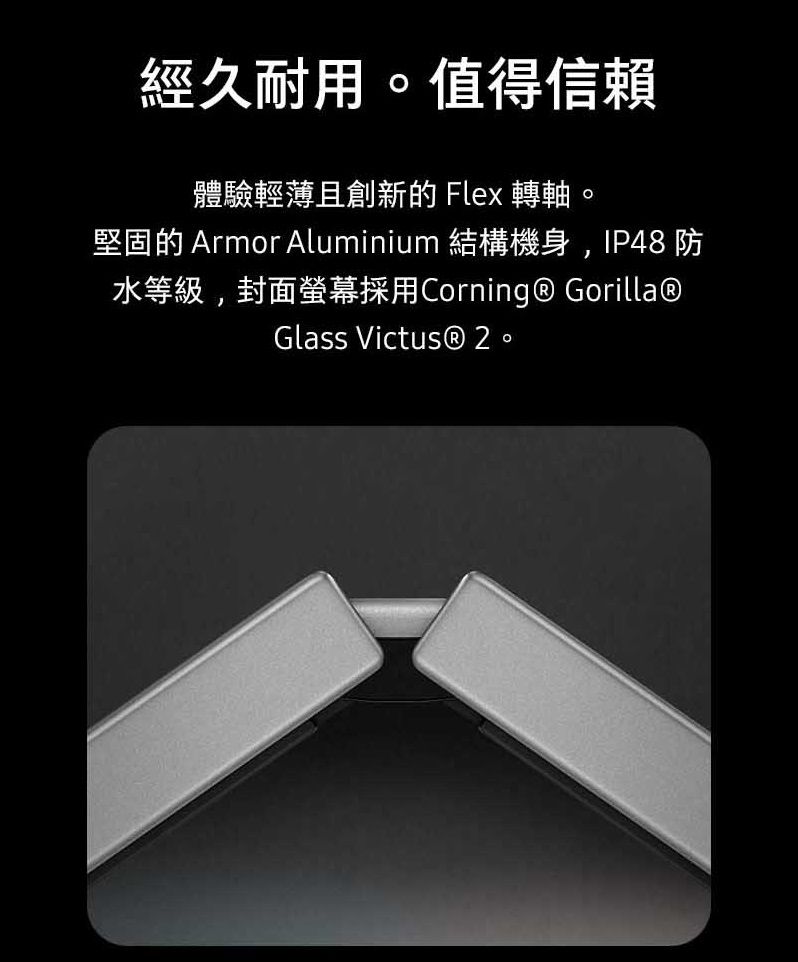 經久耐用。值得信賴體驗輕薄且創新的 Flex 轉軸。堅固的 Armor Aluminium 結構機身,IP48防水等級,封面螢幕採用Corning  Gorilla®Glass Victus® 2。