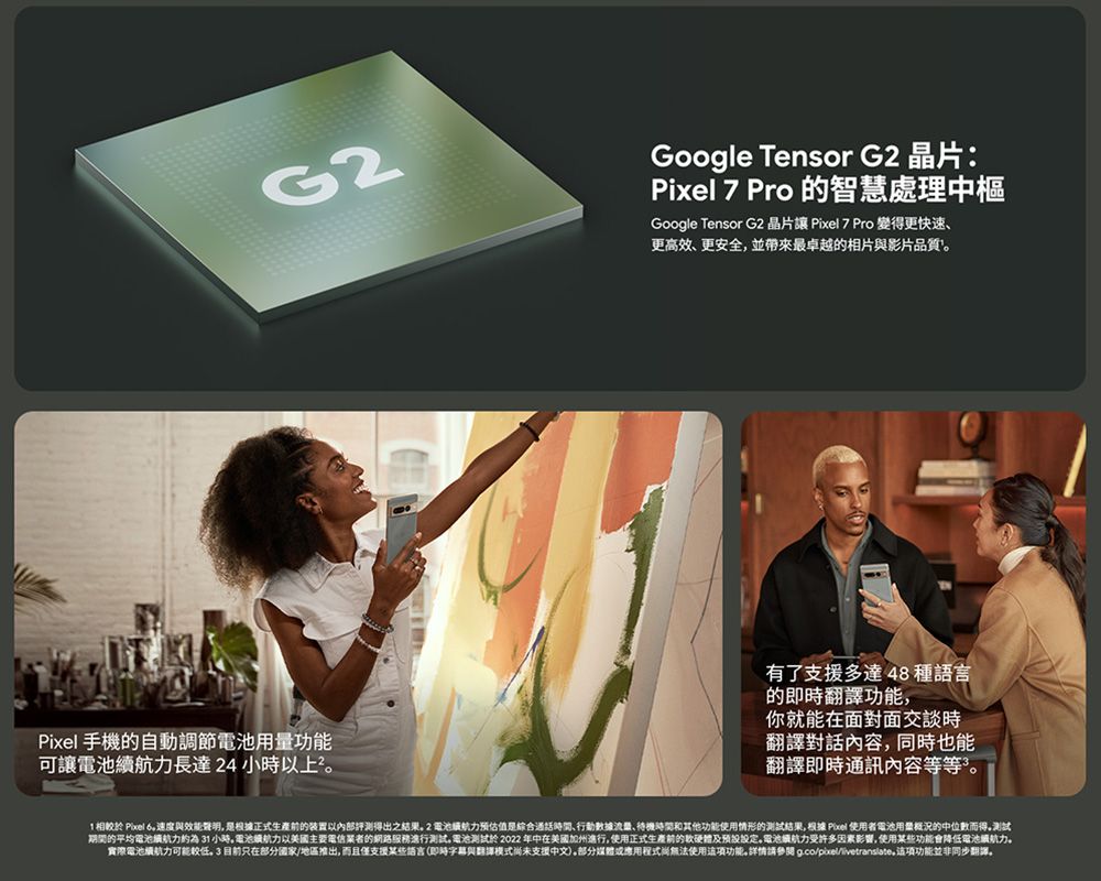 G2Pixel 手機的自動調節電池用量功能可讓電池續長達 24 小時上Google Tensor G2 晶片:Pixel 7 Pro 的智慧處理中樞Google Tensor G2 晶片讓 Pixel 7 Pro 變得更快速更高效更安全並帶來最卓越的相片與影片品質有了支援多達 48種語言的即時翻譯功能你就能在面對面交談時翻譯對話內容,同時也能翻譯即時通訊內容等等”。 相較於 Pixel 速度與效能聲明,是根據正式生產的装置以內部得出之結果。2電池航估值是綜合通話、行動流量、待機時間和其他功能使用情形的結果,根據 Pixel 使用者電池用量概況的中位數而得。测试期間的平均電池小時。電池力以電信業者的網路務進行测试。電池測試於2022 年中在美國加州進行,使用正式生產前的及预。電池力受許多因素影響,使用某些功能降低電池服航力。實際電池續航力可能較低目前只在部分國家/地區推出,而且僅支援某些語言(即時與翻譯模式未支援中文。部分媒體或應用程式尚無法使用功能。詳情請參閱 ,功能並非同步翻譯。