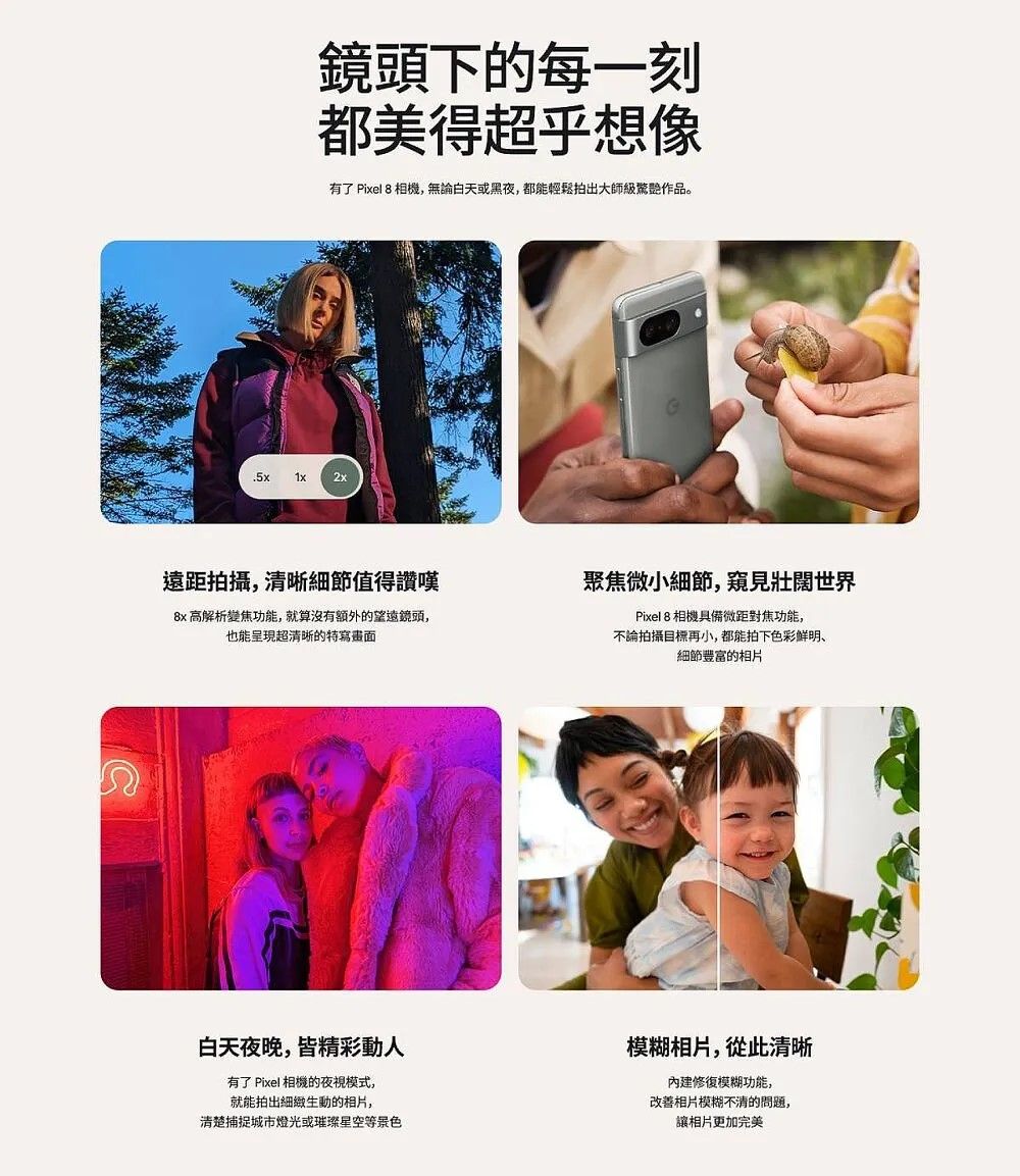 鏡頭下的每一刻都美得超乎想像有了 Piel 8 相機,無論白天或黑夜,都能輕鬆拍出大師級作品。.5xx遠距拍攝,清晰細節值得讚嘆聚焦微小細節,窺見壯闊世界 高解析變焦功能,就算沒有额外的望遠鏡頭,也能呈現超清晰的特寫畫面Pixel 8 相機具備微距對焦功能,不論拍攝目標再小,都能拍下色彩鲜明、細節豐富的相片白天夜晚,皆精彩動人有了 Pixel 相機的夜視模式,就能拍出的相片,清楚捕捉城市燈光或璀璨星空等景色模糊相片,從此清晰修復模糊功能,改善相片模糊不清的問題,讓相片更加完美