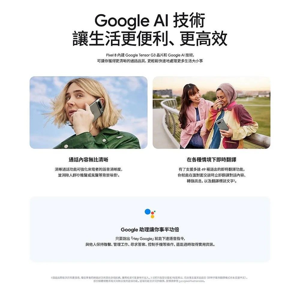 Google Al 技術讓生更便利更高效Pixel 8 內建 Google Tensor G3 晶片和 Google Al 技術可讓你獲得更清晰通話品質更輕鬆快速地處更多生活大小事通話內容無比清晰清晰通話可強化來電的語音清晰度並消除人群吵雜聲或風聲等背景噪音各種情境下即時譯有了多達49種的即時功能你就能在面對面交談時立即翻譯對話內容轉錄訊息,以及翻譯標誌文字Google 助理讓你要說出「Hey Google就能下達語音指令,他人保持聯繫、管理工作、尋求答案、控制手機等操作,還能適時取得實用資訊。活品取決於、者的狀況和其他,實際出入,只在,支援語言與翻理未支援中文。部分功能。功能翻譯。