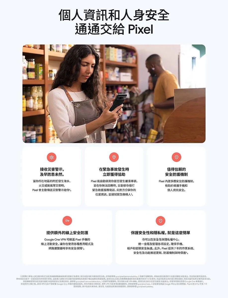 個資人安全通通交 Pixel接收害及早防患未然當所附近發生淹水、火災或颱風等災害時Pixel 主動傳送災害警示給你發生時立即獲得協助Pixel 動你是否發生嚴重車禍並你回應時主動替你撥打救援務電話、向對分享你位置資訊並通知緊急聯絡人²值得信賴的安全防護機制Pixel 內建安全防護機制有助於維護手機個人資訊安全提供額外的上安全防護Google   維護 Pixel 手機的上安全讓你在各種及瀏覽器時安全保障保護安全性隱私權就是這麼你可以在安全性與隱私權中心一查看及管理設確保手機、賬戶碼安全無虞。此外Pixel 提供的作業、安全性及防護機制與時俱進。災密警示人安全應程式具線和區。  。在地,且。偵測能事故,的活動系統身給緊急服,在網路和的情况才能使,而且緊急無法使用,解的和訊, , ,部分 VPN ,功能在部分,享有各項 Google  用,, VPN 功能 Google One 的,你的方而定,使用VPN 用。 ,  自 Google ,    Pro 可線7年更新服務,其中系统、安全性、功能推送和其他更新。統