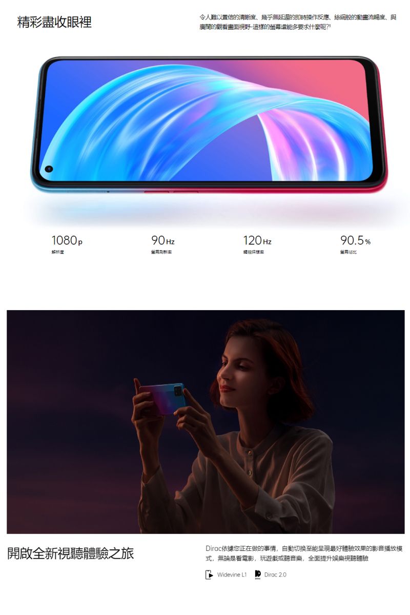 精彩盡收眼裡令人難以置信的清晰度幾乎無延遲的即時操作反應、絲綢般的動畫流暢度、與廣闊的觀看畫面視野這樣的螢幕還能多要求什麼呢?1080p90Hz120Hz90.5%觸控佔比開啟全新視聽體驗之旅Dirac依據您正在做的事情,自動切換至能呈現最好體驗效果的影音播放模式,無論是看電影,玩遊戲或聽音樂,全面提升娛樂視聽體驗Widevine L1Dirac 2.0
