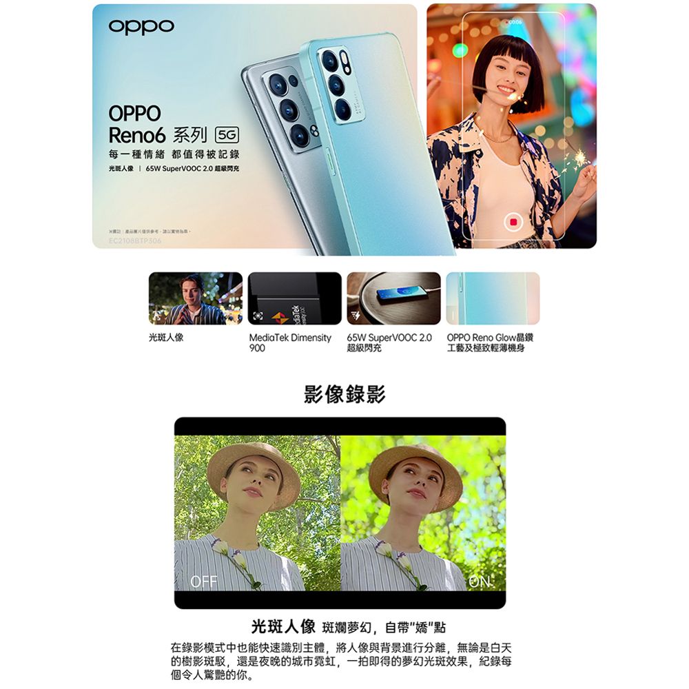 oppoOPPOReno6 系列 每一種情緒 都值得被光斑 65W  2.0 超级閃充EC21088TP306光斑人像MediaTek Dimensity90065W SuperVOOC 2.0超級閃充OPPO Reno Glow晶鑽工藝及極致輕薄機身影像錄影OFF光斑人像 斑斕夢幻,自帶點在錄影模式中也能快速識別主體,將人像與背景進行分離,無論是白天的樹影斑駁,還是夜晚的城市霓虹,一拍即得的夢幻光斑效果,記錄每個令人驚艷的你。