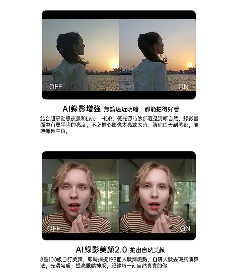 OFFAI錄影增強 無論遠近明暗都能拍得好看結合超級動態夜景和Live HDR,低光源時臉部還是清晰自然,錄影畫面中有更平均的亮度,不必擔心影像太亮或太暗。讓你白天到黑夜,隨時都是主角。OFFAI錄影2.0 拍出自然美顏ON8重100級自訂美顏,即時捕捉個人臉辨識點,自研人臉去瑕疵演算法,光滑膚,提亮眼睛神采,紀錄每一刻自然真實的你。