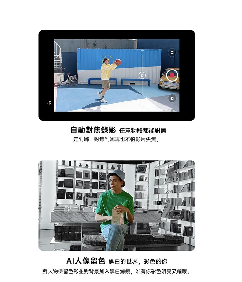 自動對焦錄影 任意物體都能對焦走到哪,對焦到哪再也不怕影片失焦。AI人像留色 黑白的世界,彩色的你對人物保留色彩並對背景加入黑白濾鏡,唯有你彩色明亮又耀眼。