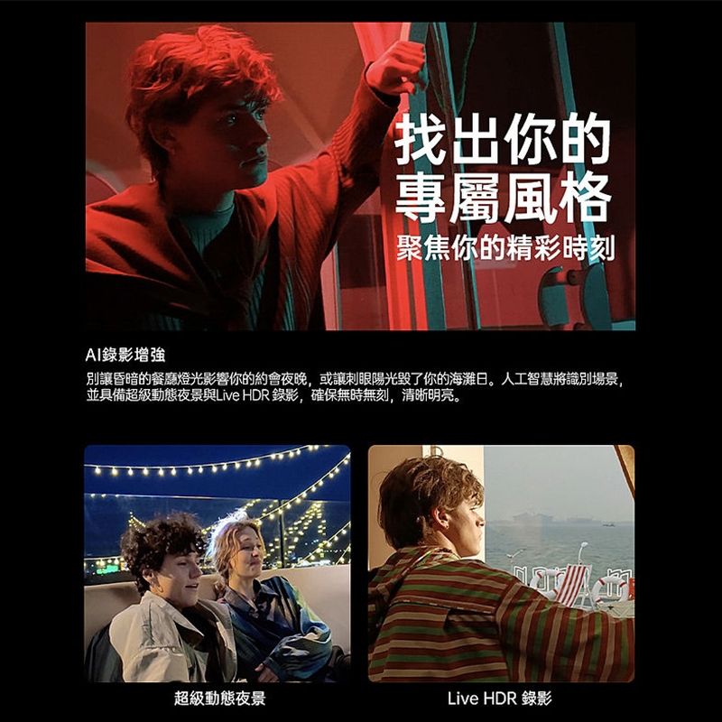 AI錄影增強找出你的專屬風格聚焦你的精彩時刻別讓昏暗的餐廳燈光影響你的約會夜晚,或讓刺眼陽光了你的海灘日。人工智慧將識別場景,並具備超級動態夜景與Live HDR錄影,確保無時無刻,清晰明亮。超級動態夜景Live HDR 錄影