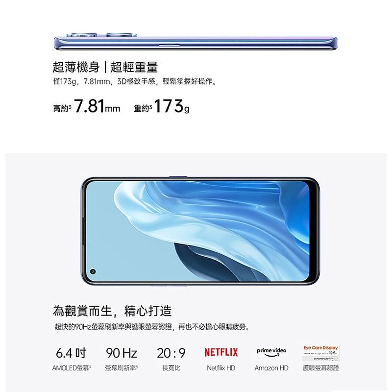 超薄機身|超輕重量僅173g7.81mm,3D極致手感,輕鬆掌握好操作。高約$7.81mm 重約$173g為觀賞而生,精心打造超快的90Hz與護眼螢幕認證,再也不必擔心眼睛疲勞。6.490 Hz20:9NETFLIXprime video Care Display.AMOLED螢幕螢幕刷新率5長寬比Netflix HDAmazon HD護眼螢幕認證