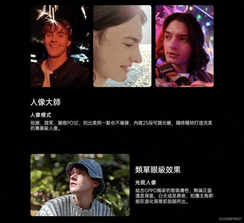 人像大師人像模式抬頭、微笑、擺個POSE,拍出美照一點也不複雜,內建25段可調光圈,隨時隨地打造完美的專業級人像。類單眼效果光斑人像結合OPPO獨家的智能膚色,無論正面還是背面,白天或是黑夜,拍攝主角都能在化背景前脫穎而出。EC2202BTN107