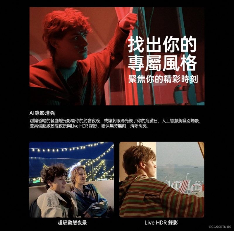 AI錄影增強你的專屬風格聚焦你的精彩時刻別讓昏暗的餐廳燈光影響你的約會夜晚,或讓刺眼陽光毀了你的海灘日。人工智慧將識別場景,並具備超級動態夜景與Live HDR 錄影,確保無時無刻,清晰明亮。超級動態夜景Live HDR 錄影EC2202BTN107