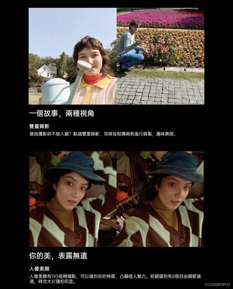 一個故事,兩種視角雙重錄影誰說攝影師不能入鏡?點選雙重錄影,同時從相機兩側進行錄製,趣味無限。你的美,表露無遺人像人像美顏有193個辨識點,可以識別你的特徵,凸顯個人魅力。前鏡頭則有8個自由調節選項,時尚大片隨拍即是。EC2202BTN107