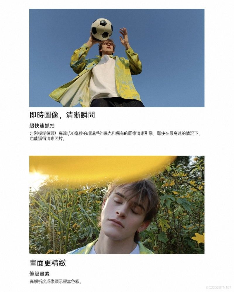 即時圖像,清晰瞬間超快速抓拍告別模糊鏡頭!高達1/20毫秒的超短戶外曝光和獨有的圖像清晰引擎,即使在最高速的情況下,也能獲得清晰照片。畫面更精緻級畫素高解析度成像顯示豐富色彩。EC2202BTN107