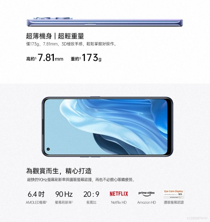 超薄機身|超輕重量僅173g781mm,3D極致手感,輕鬆掌握好操作。高約7.81mm 重約173g為觀賞而生,精心打造超快的90Hz刷新率與護眼螢幕認證,再也不必擔心眼睛疲勞。6.490 Hz20:9NETFLIXprime videoEye Care Display 12.5.AMOLED螢幕 螢幕刷新率5長寬比Netflix HDAmazon HD護眼螢幕認證EC2202BTN107