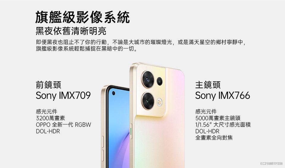 旗艦級影像系統黑夜依舊清晰明亮即便黑夜也阻止不了你的行動,不論是大城市的璀璨燈光,或是滿天星空的鄉村寧靜中,旗艦級影像系統輕鬆捕捉在黑暗中的一切。前鏡頭Sony IMX709感光元件3200萬畫素OPPO 全新一代 RGBWDOL-HDR主鏡頭Sony IMX766感光元件5000萬畫素主鏡頭1/1.56 大尺寸感光面積DOL-HDR全畫素全向對焦EC2108BTP208