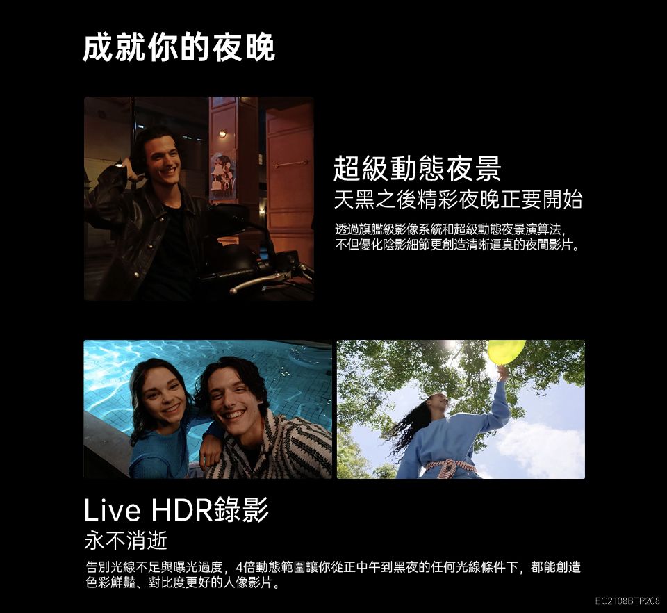 成就你的夜晚超級動態夜景天黑之後精彩夜晚正要開始透過旗艦級影像系統和超級動態夜景演算法,不但優化陰影細節更創造清晰逼真的夜間影片。Live HDR錄影永不消逝告別光線不足與曝光過度,4倍動態範圍讓你從正中午到黑夜的任何光線條件下,都能創造色彩鮮豔、對比度更好的人像影片。EC2108BTP208