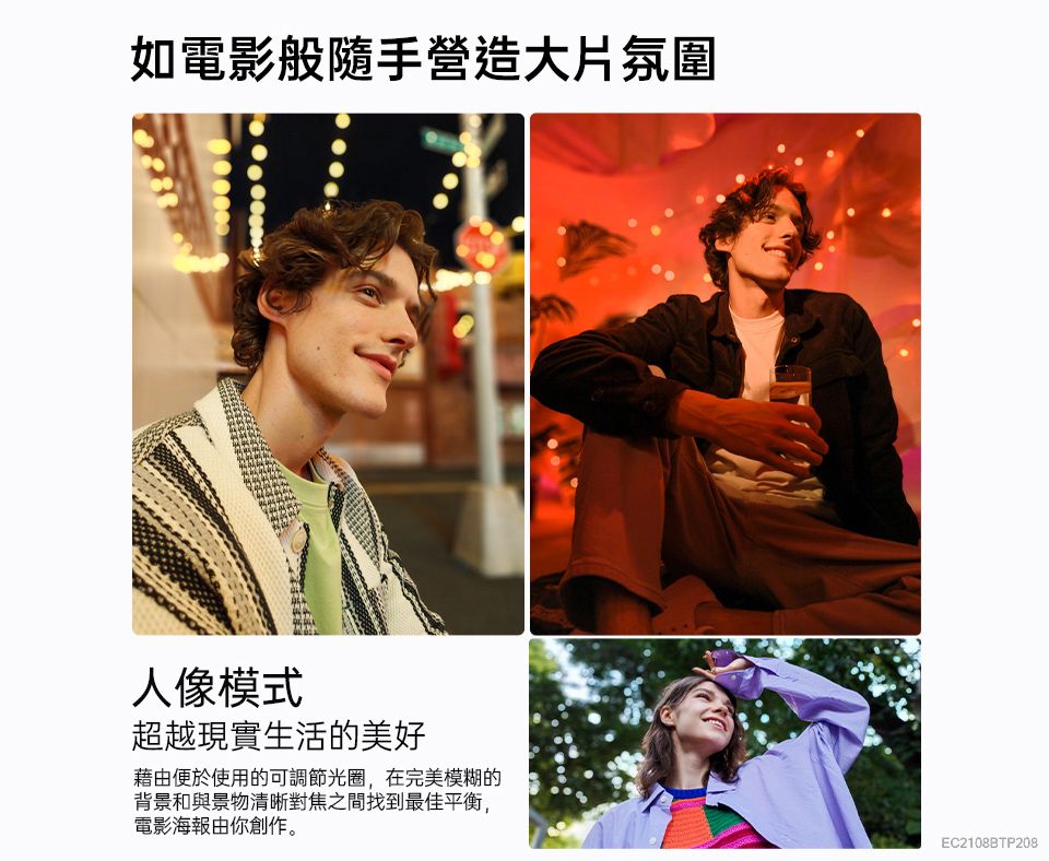 如電影般隨手營造大片氛圍人像模式超越現實生活的美好藉由便於使用的可調節光圈,在完美模糊的背景和與景物清晰對焦之間找到最佳平衡,電影海報由你創作。EC2108BTP208
