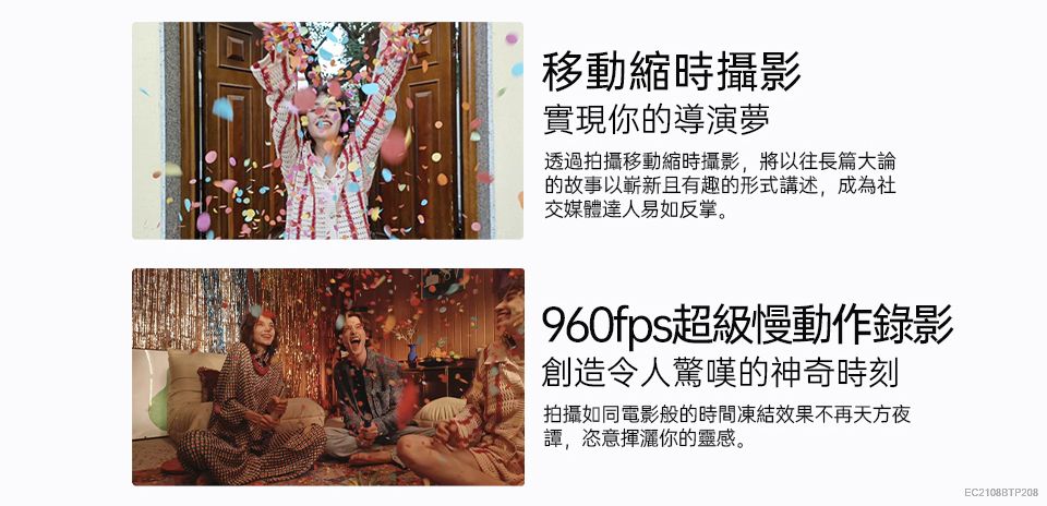 移動縮時攝影實現你的導演夢透過拍攝移動縮時攝影,將以往長篇大論的故事以嶄新且有趣的形式講述,成為社交媒體達人易如反掌。960fps超級慢動作錄影創造令人驚嘆的神奇時刻拍攝如同電影般的時間凍結效果不再天方夜,恣意揮灑你的靈感。EC2108BTP208