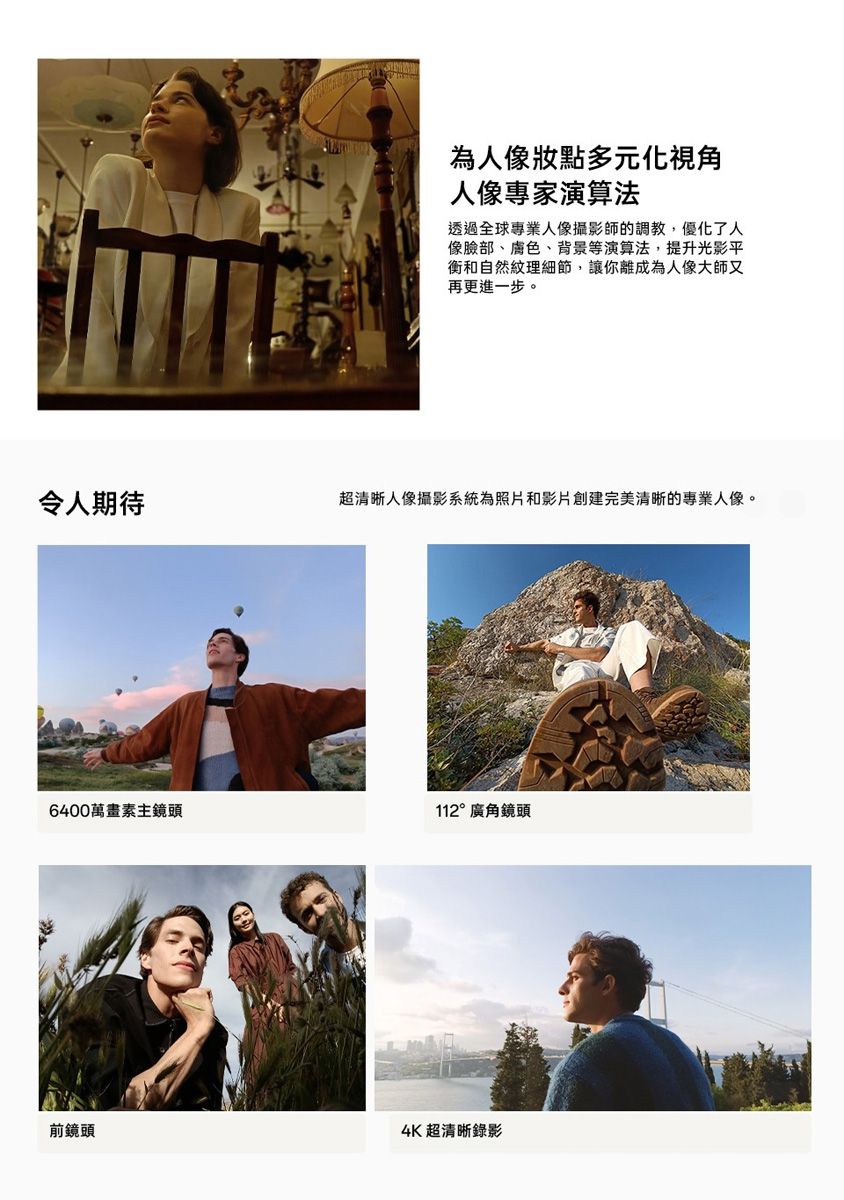為人像多元化視角人像專家演算法透過全球專業人像攝影師的調教,優化了人像臉部、膚色、背景等演算法,提升光影平衡和自然紋理細節,讓你離成為人像大師又再更進一步。令人期待超清晰人像攝影系統為照片和影片創建完美清晰的專業人像。6400萬畫素主鏡頭112°廣角鏡頭前鏡頭4K超清晰錄影