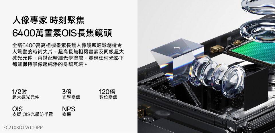 人像專家 時刻聚焦6400萬畫素OIS長焦鏡頭全新6400萬高相機畫素長焦人像鏡頭輕鬆創造令人驚艷的時尚大片。超高長焦相機畫素及同級超大感光元件,再搭配精細光學塗層,實現任何光影下都能保持景像超純淨的身臨其境。1/203120倍超大感光元件光學變焦數位變焦OISNPS支援OIS光學防手震塗層EC2108OTW110PP