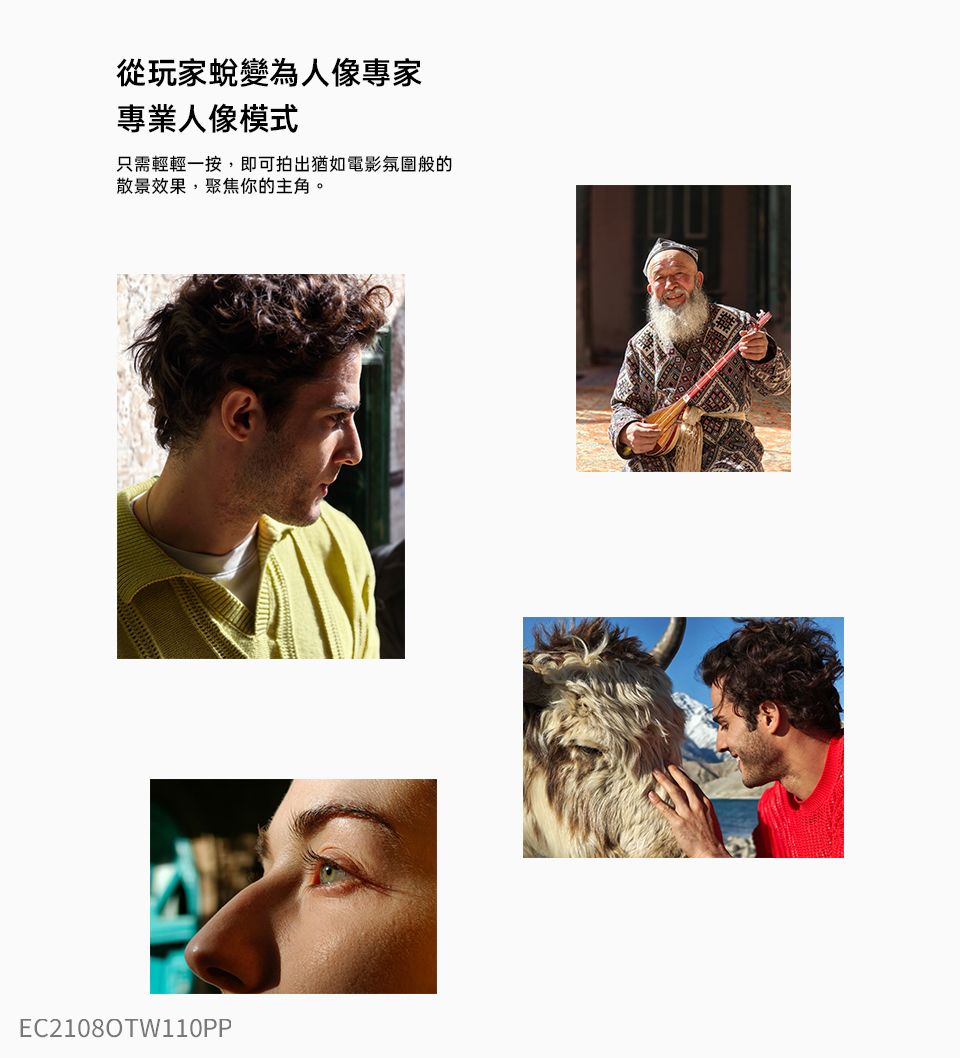 從玩家蛻變為人像專家專業人像模式只需輕輕一按,即可拍出猶如電影氛圍般的散景效果,聚焦你的主角。EC2108OTW110PP