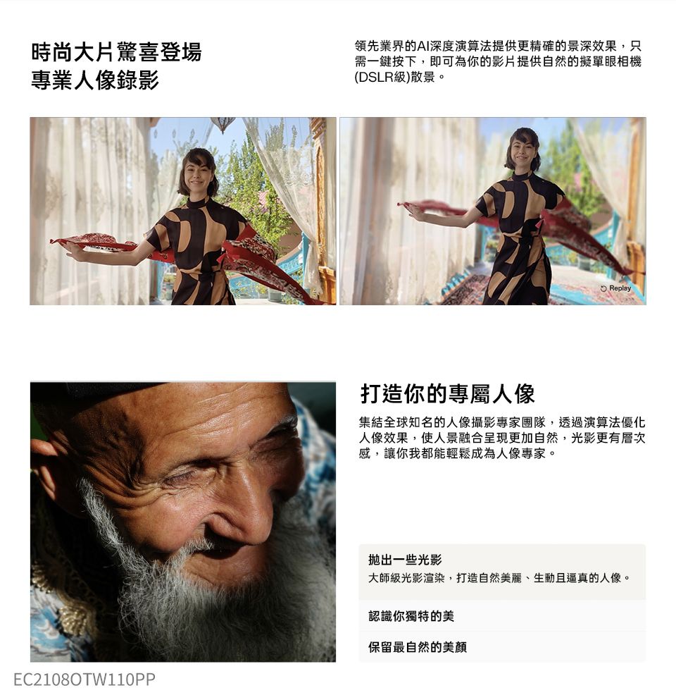 時尚大片驚喜登場專業人像錄影領先業界的AI深度演算法提供更精確的景深效果,只需一鍵按下,即可為你的影片提供自然的擬單眼相機(DSLR級)散景。Replay打造你的專屬人像集結全球知名的人像攝影專家團隊,透過演算法優化人像效果,使人景融合呈現更加自然,光影更有層次感,讓你我都能輕鬆成為人像專家。EC21080TW110PP一些光影大師級光影渲染,打造自然美麗、生動且逼真的人像。認識你獨特的美保留最自然的美顏
