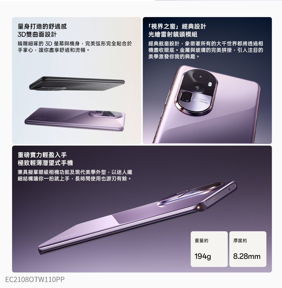 量身打造的舒適感3D雙曲面設計精雕細琢的 3D 螢幕與機身,完美弧形完全貼合於手掌心,讓你盡享舒適和流暢。重磅實力輕盈入手極致輕薄潛望式手機兼具擬單眼級相機功能及現代美學外型,以迷人細結構讓你一拍就上手,長時間使用也游刃有餘。EC2108OTW110PP「視界之窗」經典設計光繪雷射鏡頭模組經典舷窗設計,象徵著所有的大千世界都將透過相機盡收眼底。金屬與玻璃的完美拼接,引人注目的美學激發你我的興趣。重量約厚度約194g8.28mm