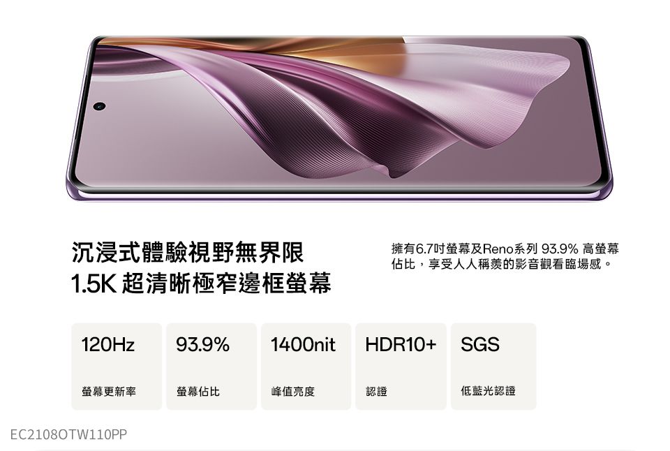 沉浸式體驗視野無界限1.5K 超清晰極窄邊框擁有6.7吋螢幕及Reno系列 93.9% 高螢幕佔比,享受人人稱羨的影音觀看臨場感。120Hz93.9% 1400nitHDR10+ SGS螢幕更新率螢幕佔比峰值亮度認證低藍光認證EC2108OTW110PP