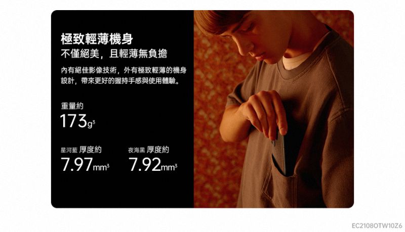 極致輕薄機身不僅絕美,且輕薄無負擔內有絕佳影像技術,外有極致輕薄的機身設計,帶來更好的握持手感與使用體驗。重量約星河藍 厚度約夜海黑 厚度約7.97mm² 7.92mmEC21080TW10Z6