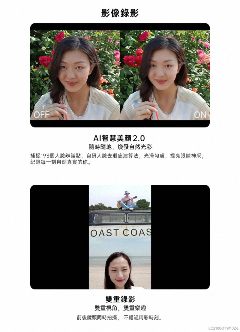 OFF影像錄影ONAI智慧 2.0隨時隨地,煥發自然光彩捕捉個人辨識點,自研人臉去瑕疵演算法,光滑膚,提亮眼睛神采,每一刻自然真實的你。OAST COAS雙重錄影雙重視角,雙重樂趣前後鏡頭同時拍攝,不錯過精彩時刻。EC21080TW10Z6