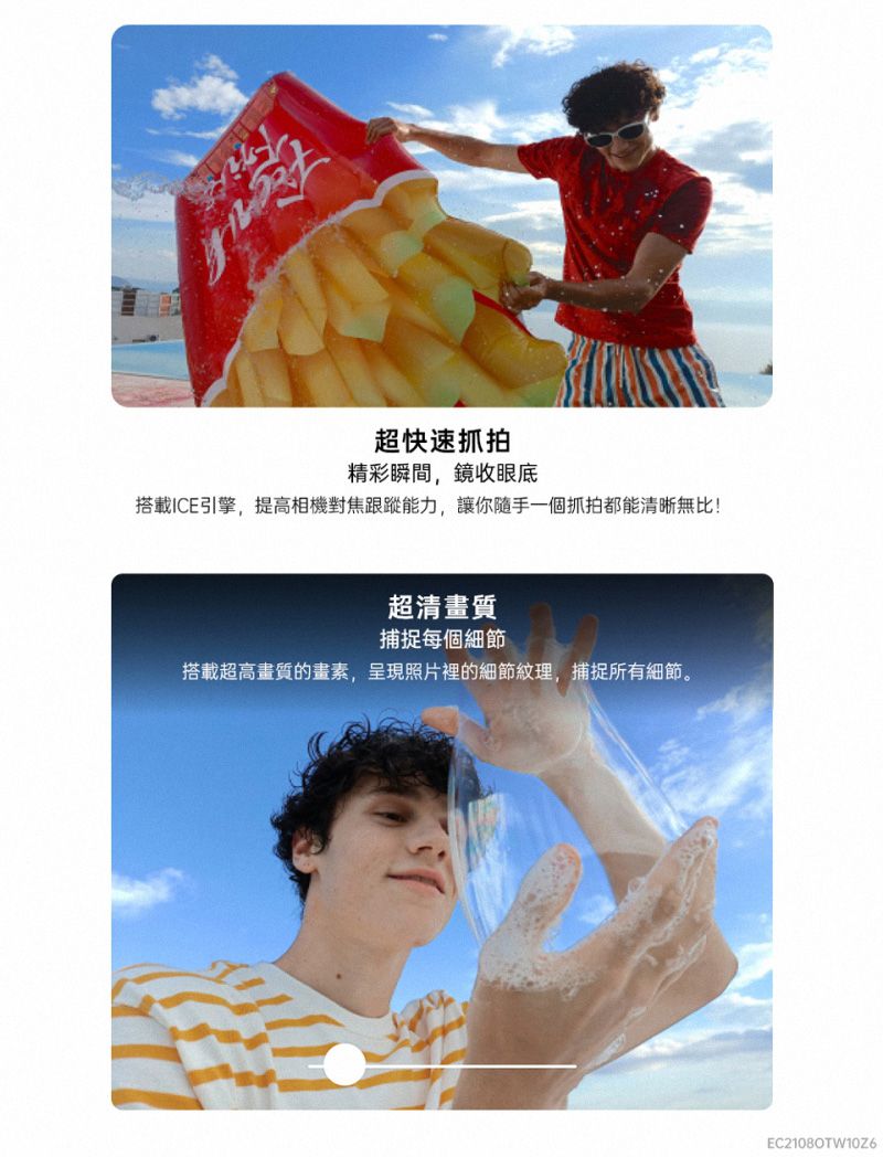 超快速抓拍精彩瞬間,鏡收眼底搭載ICE引擎,提高相機對焦跟蹤能力,讓你隨手一個抓拍都能清晰無比!超清畫質捕捉每個細節搭載超高畫質的畫素,呈現照片裡的細節紋理,捕捉所有細節。EC21080TW10Z6