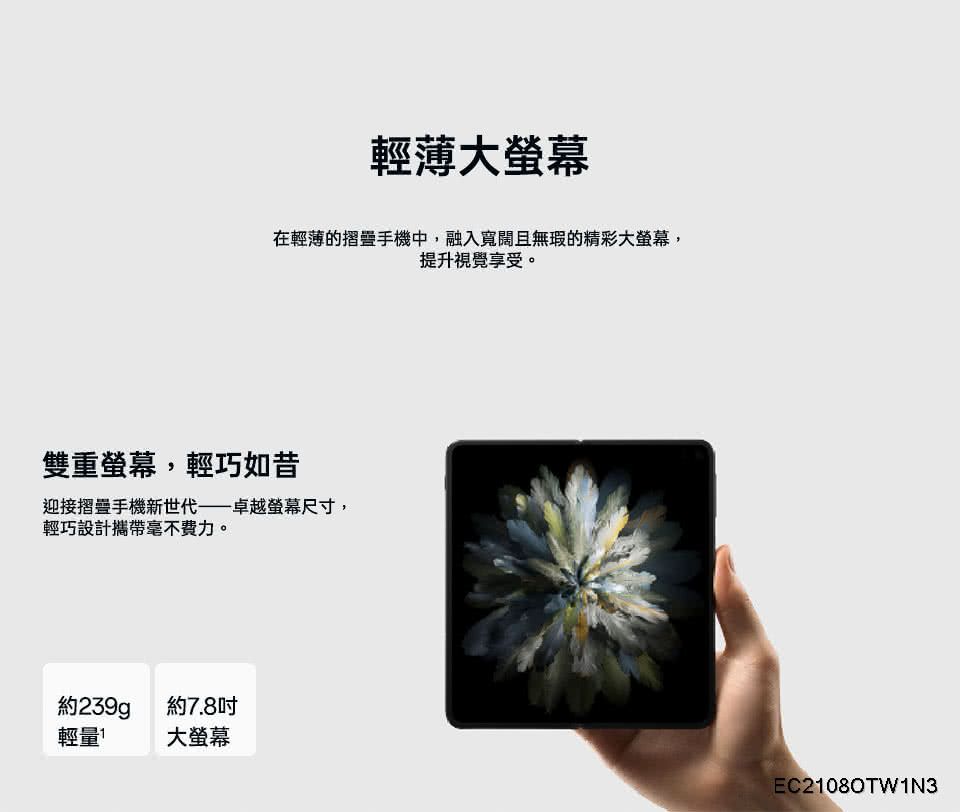 輕薄大螢幕在輕薄的摺疊手機中,融入寬闊且無瑕的精彩大螢幕,提升視覺享受。雙重螢幕,輕巧如昔迎接摺疊手機新世代——卓越螢幕尺寸,輕巧設計毫不费力。約239g約7.8吋輕量大螢幕EC21080TW1N3