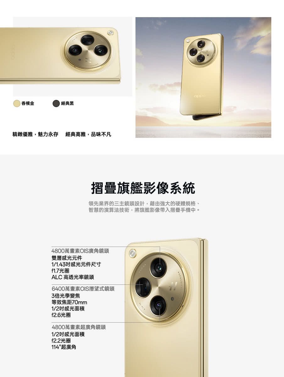 經典黑精緻優雅,魅力永存 經典高雅,品味不凡oppe摺疊旗艦影像系統領先業界的三主鏡頭設計,藉由強大的硬體規格、智慧的演算法技術,將旗艦影像帶入摺疊手機中。4800萬畫素OIS廣角鏡頭雙層感光元件1/1.43感光元件尺寸f1.7光圈ALC 高透光率鏡頭6400萬畫素OIS潛望式鏡頭3倍光學變焦等效焦距70mm1/2感光面積f2.6光圈4800萬畫素超廣角鏡頭1/2感光面積f2.2光圈114°超廣角