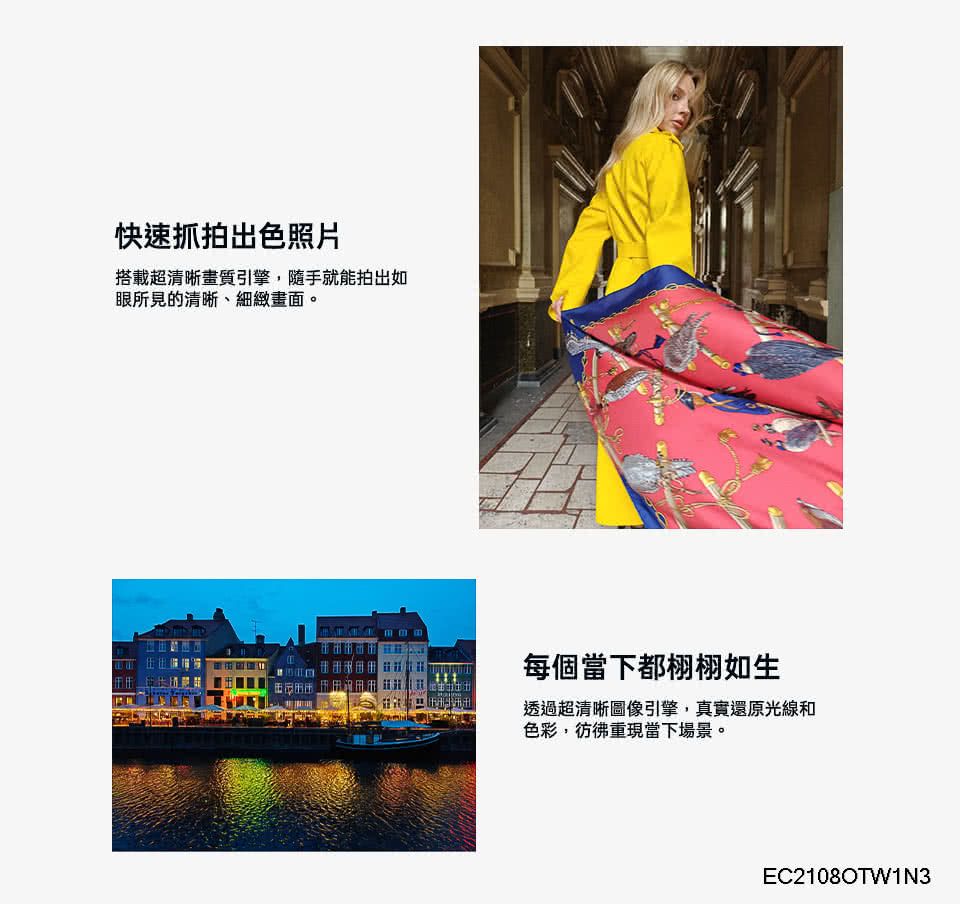 快速抓拍出色照片搭載超清晰畫質引擎,隨手就能拍出如眼所見的清晰、細緻畫面。每個當下都栩栩如生透過超清晰圖像引擎,真實還原光線和色彩,彷彿重現當下場景。EC2108OTW1N3